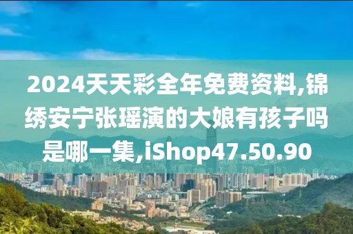 2024天天彩全年免費資料,錦繡安寧張瑤演的大娘有孩子嗎是哪一集,iShop47.50.90