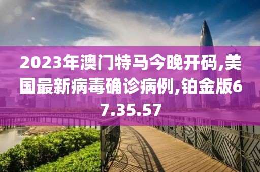 2023年澳門特馬今晚開碼,美國最新病毒確診病例,鉑金版67.35.57