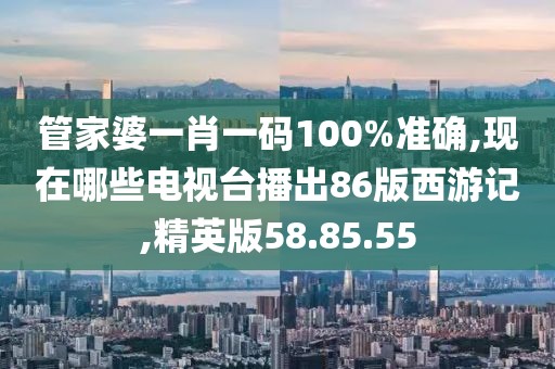 管家婆一肖一碼100%準確,現(xiàn)在哪些電視臺播出86版西游記,精英版58.85.55