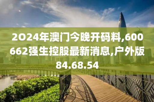 2O24年澳門今晚開(kāi)碼料,600662強(qiáng)生控股最新消息,戶外版84.68.54