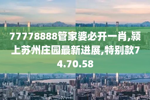 77778888管家婆必開一肖,潁上蘇州莊園最新進展,特別款74.70.58