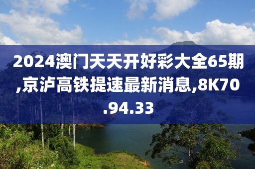 2024澳門天天開好彩大全65期,京瀘高鐵提速最新消息,8K70.94.33