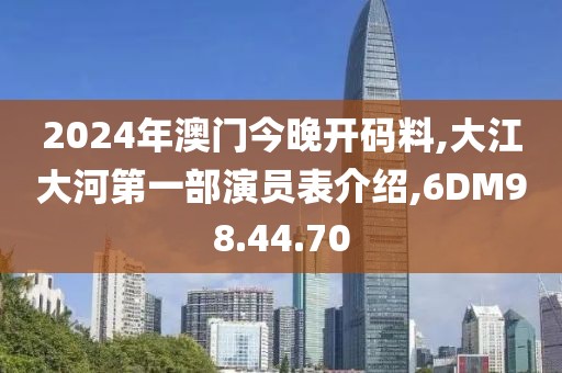 2024年澳門今晚開碼料,大江大河第一部演員表介紹,6DM98.44.70