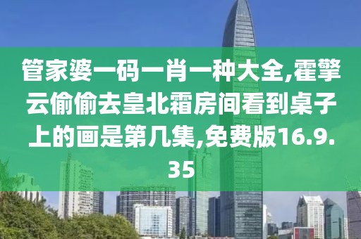 管家婆一碼一肖一種大全,霍擎云偷偷去皇北霜房間看到桌子上的畫是第幾集,免費(fèi)版16.9.35