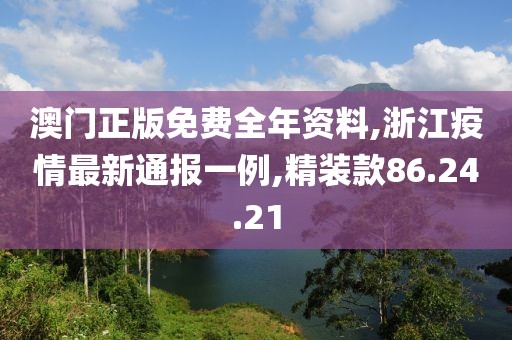 澳門正版免費全年資料,浙江疫情最新通報一例,精裝款86.24.21