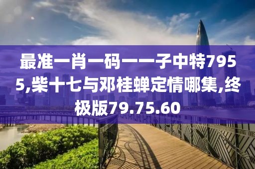 最準(zhǔn)一肖一碼一一子中特7955,柴十七與鄧桂蟬定情哪集,終極版79.75.60