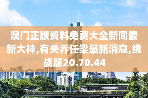 澳門(mén)正版資料免費(fèi)大全新聞最新大神,有關(guān)喬任梁最新消息,挑戰(zhàn)版20.70.44