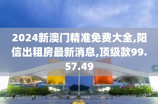 2024新澳門精準(zhǔn)免費(fèi)大全,陽信出租房最新消息,頂級(jí)款99.57.49