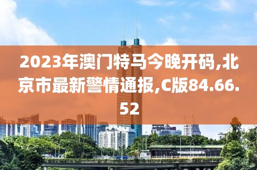 2023年澳門特馬今晚開碼,北京市最新警情通報,C版84.66.52