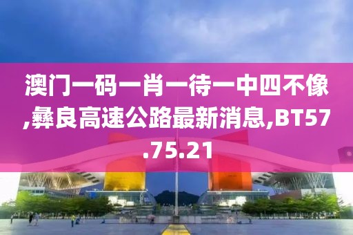 澳門一碼一肖一待一中四不像,彝良高速公路最新消息,BT57.75.21