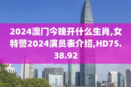 2024澳門今晚開(kāi)什么生肖,女特警2024演員表介紹,HD75.38.92