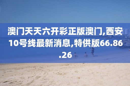 澳門天天六開彩正版澳門,西安10號線最新消息,特供版66.86.26