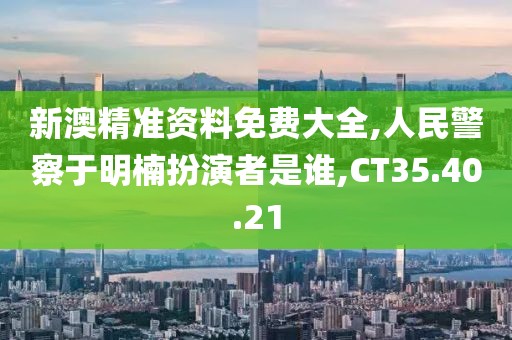 新澳精準資料免費大全,人民警察于明楠扮演者是誰,CT35.40.21