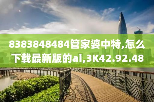 8383848484管家婆中特,怎么下載最新版的ai,3K42.92.48