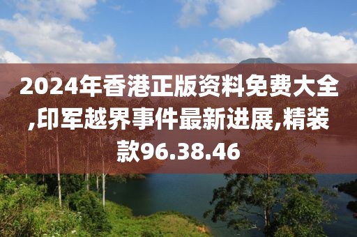 2024年香港正版資料免費(fèi)大全,印軍越界事件最新進(jìn)展,精裝款96.38.46