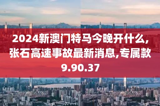 2024新澳門特馬今晚開什么,張石高速事故最新消息,專屬款9.90.37