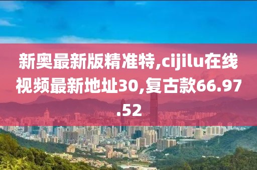 新奧最新版精準(zhǔn)特,cijilu在線視頻最新地址30,復(fù)古款66.97.52