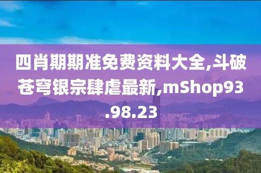 四肖期期準免費資料大全,斗破蒼穹銀宗肆虐最新,mShop93.98.23