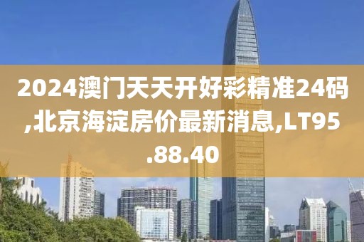 2024澳門天天開好彩精準(zhǔn)24碼,北京海淀房價(jià)最新消息,LT95.88.40