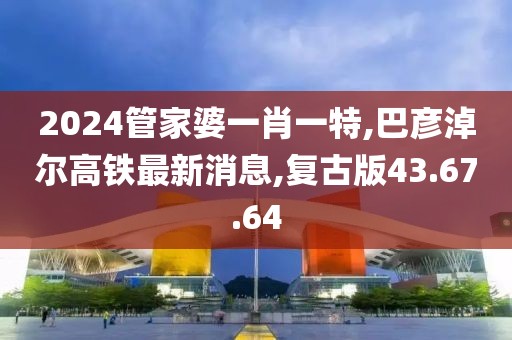 2024管家婆一肖一特,巴彥淖爾高鐵最新消息,復(fù)古版43.67.64