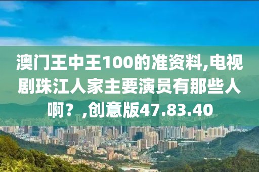 澳門王中王100的準(zhǔn)資料,電視劇珠江人家主要演員有那些人啊？,創(chuàng)意版47.83.40