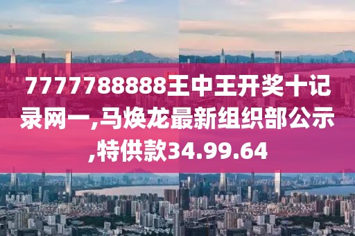 7777788888王中王開獎(jiǎng)十記錄網(wǎng)一,馬煥龍最新組織部公示,特供款34.99.64