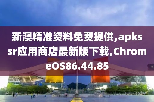 新澳精準(zhǔn)資料免費(fèi)提供,apkssr應(yīng)用商店最新版下載,ChromeOS86.44.85