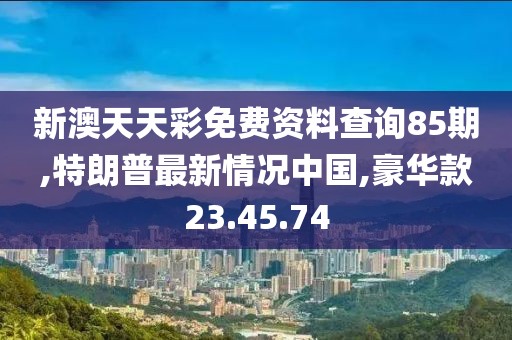 新澳天天彩免費(fèi)資料查詢85期,特朗普最新情況中國(guó),豪華款23.45.74