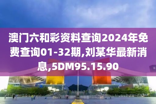 澳門六和彩資料查詢2024年免費(fèi)查詢01-32期,劉某華最新消息,5DM95.15.90