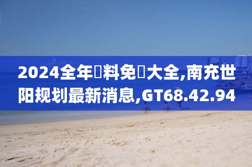 2024全年資料免費(fèi)大全,南充世陽規(guī)劃最新消息,GT68.42.94