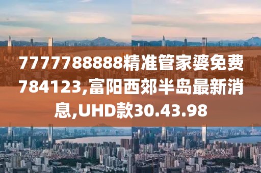 7777788888精準(zhǔn)管家婆免費784123,富陽西郊半島最新消息,UHD款30.43.98