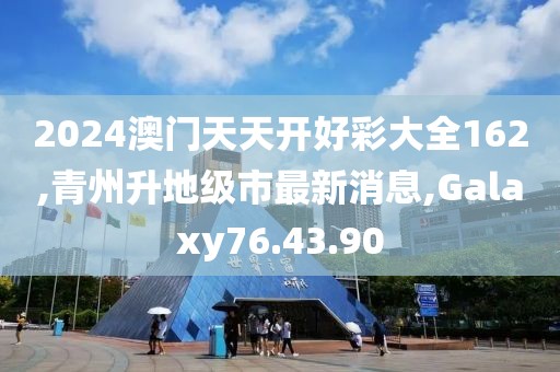 2024澳門天天開好彩大全162,青州升地級市最新消息,Galaxy76.43.90