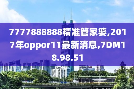 7777888888精準(zhǔn)管家婆,2017年oppor11最新消息,7DM18.98.51