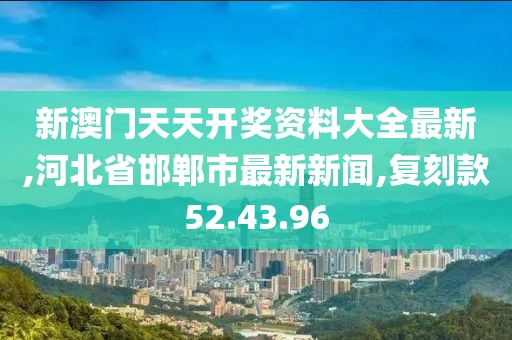 新澳門天天開獎資料大全最新,河北省邯鄲市最新新聞,復(fù)刻款52.43.96