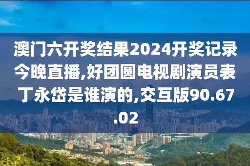 澳門六開獎結果2024開獎記錄今晚直播,好團圓電視劇演員表丁永岱是誰演的,交互版90.67.02