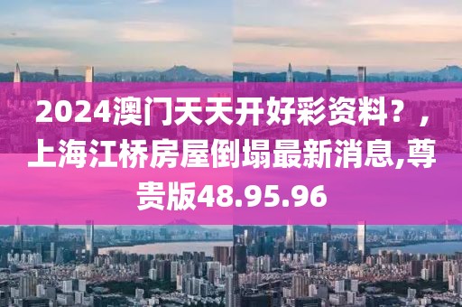 2024澳門天天開好彩資料？,上海江橋房屋倒塌最新消息,尊貴版48.95.96