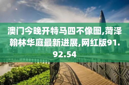 澳門今晚開特馬四不像圖,菏澤翰林華庭最新進(jìn)展,網(wǎng)紅版91.92.54