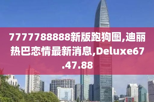 7777788888新版跑狗圖,迪麗熱巴戀情最新消息,Deluxe67.47.88