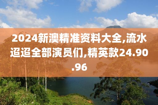 2024新澳精準(zhǔn)資料大全,流水迢迢全部演員們,精英款24.90.96