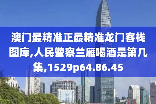 澳門最精準正最精準龍門客棧圖庫,人民警察蘭雁喝酒是第幾集,1529p64.86.45