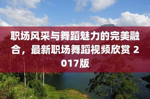 職場風(fēng)采與舞蹈魅力的完美融合，最新職場舞蹈視頻欣賞 2017版