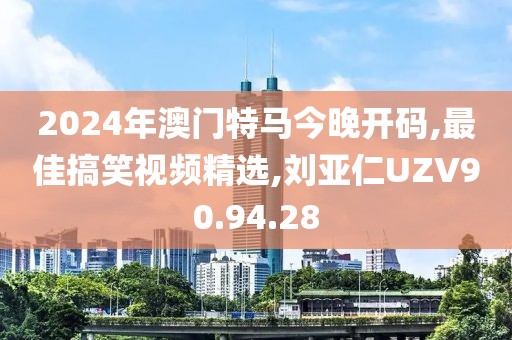 2024年澳門特馬今晚開碼,最佳搞笑視頻精選,劉亞仁UZV90.94.28