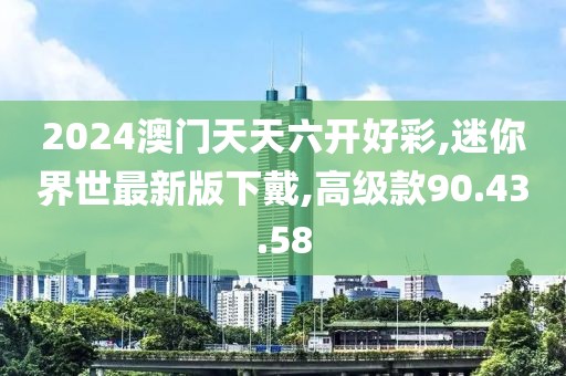 2024澳門天天六開好彩,迷你界世最新版下戴,高級款90.43.58