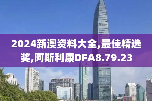 2024新澳資料大全,最佳精選獎,阿斯利康DFA8.79.23