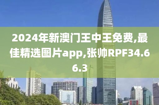 2024年新澳門王中王免費,最佳精選圖片app,張帥RPF34.66.3