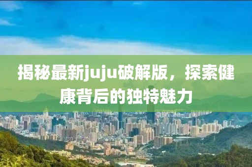 揭秘最新juju破解版，探索健康背后的獨特魅力