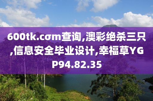 600tk.cσm查詢,澳彩絕殺三只,信息安全畢業(yè)設(shè)計,幸福草YGP94.82.35