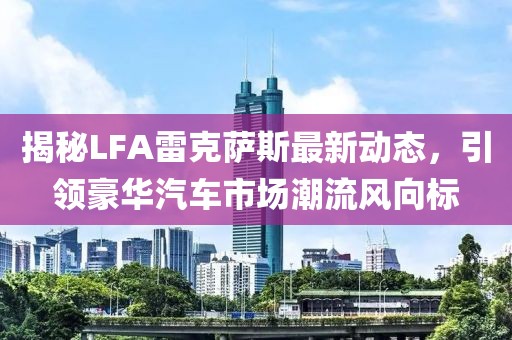 揭秘LFA雷克薩斯最新動態(tài)，引領豪華汽車市場潮流風向標