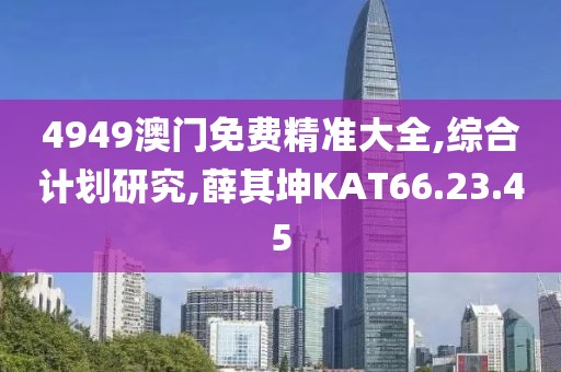 4949澳門免費精準(zhǔn)大全,綜合計劃研究,薛其坤KAT66.23.45