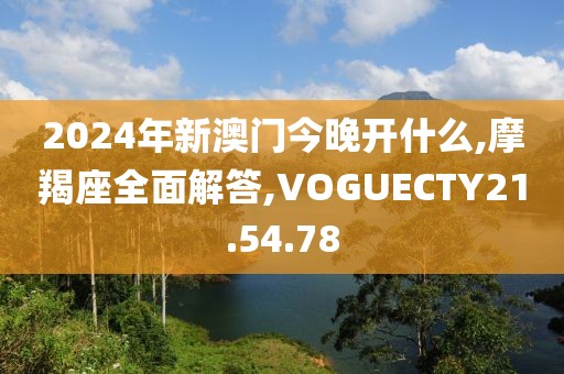 2024年新澳門今晚開什么,摩羯座全面解答,VOGUECTY21.54.78